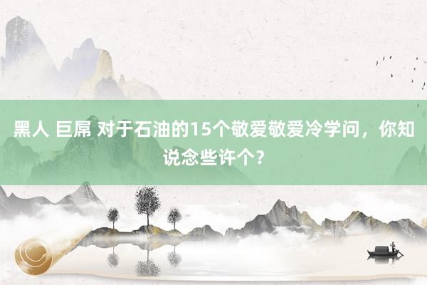 黑人 巨屌 对于石油的15个敬爱敬爱冷学问，你知说念些许个？