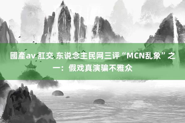 國產av 肛交 东说念主民网三评“MCN乱象”之一：假戏真演骗不雅众