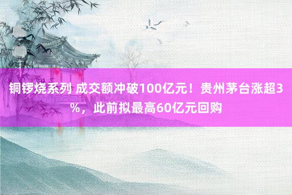 铜锣烧系列 成交额冲破100亿元！贵州茅台涨超3%，此前拟最高60亿元回购