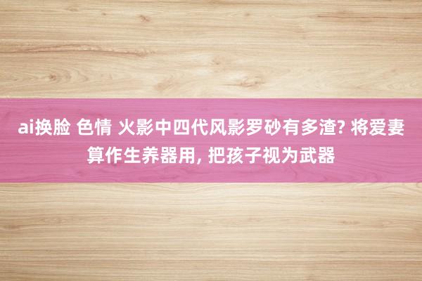 ai换脸 色情 火影中四代风影罗砂有多渣? 将爱妻算作生养器用， 把孩子视为武器