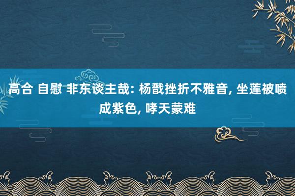 高合 自慰 非东谈主哉: 杨戬挫折不雅音， 坐莲被喷成紫色， 哮天蒙难