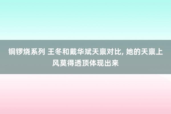 铜锣烧系列 王冬和戴华斌天禀对比， 她的天禀上风莫得透顶体现出来