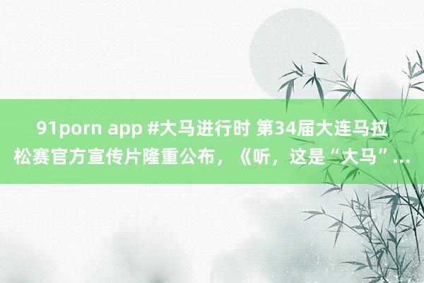 91porn app #大马进行时 第34届大连马拉松赛官方宣传片隆重公布，《听，这是“大马”...