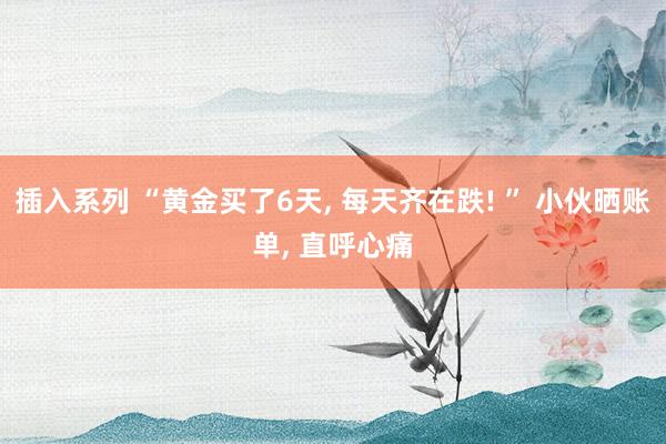 插入系列 “黄金买了6天， 每天齐在跌! ” 小伙晒账单， 直呼心痛