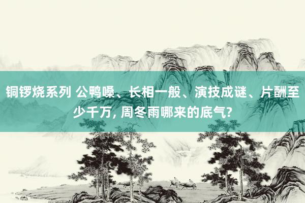 铜锣烧系列 公鸭嗓、长相一般、演技成谜、片酬至少千万， 周冬雨哪来的底气?