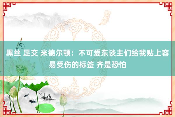 黑丝 足交 米德尔顿：不可爱东谈主们给我贴上容易受伤的标签 齐是恐怕