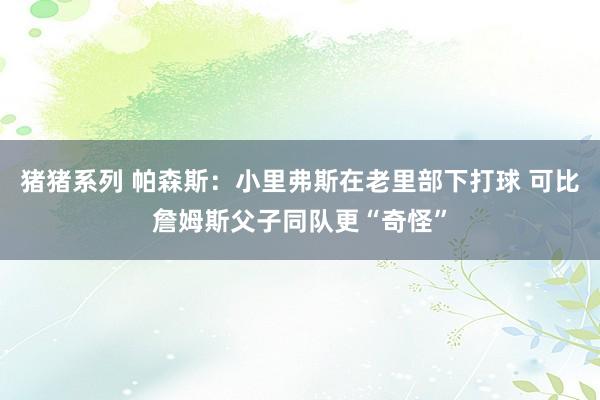 猪猪系列 帕森斯：小里弗斯在老里部下打球 可比詹姆斯父子同队更“奇怪”