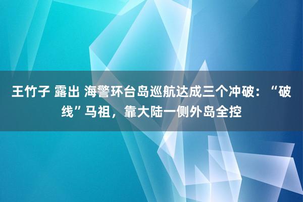 王竹子 露出 海警环台岛巡航达成三个冲破：“破线”马祖，靠大陆一侧外岛全控