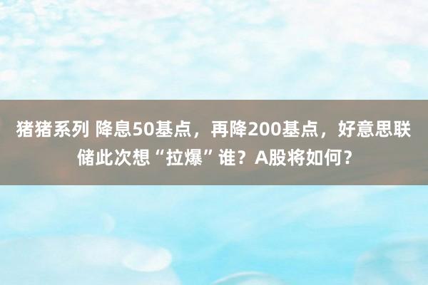 猪猪系列 降息50基点，再降200基点，好意思联储此次想“拉爆”谁？A股将如何？