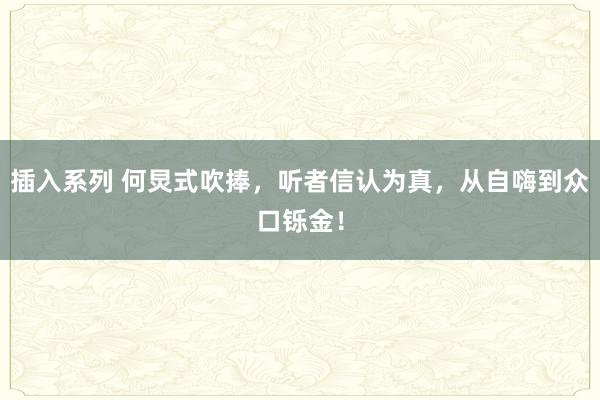 插入系列 何炅式吹捧，听者信认为真，从自嗨到众口铄金！