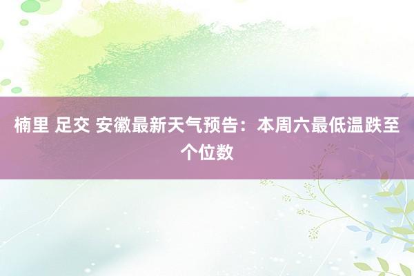 楠里 足交 安徽最新天气预告：本周六最低温跌至个位数