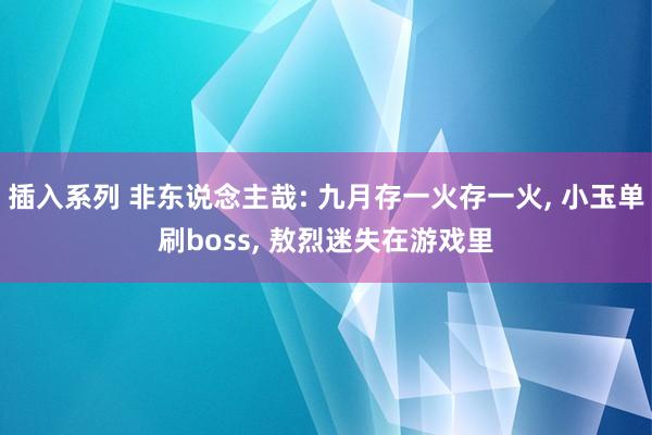 插入系列 非东说念主哉: 九月存一火存一火， 小玉单刷boss， 敖烈迷失在游戏里