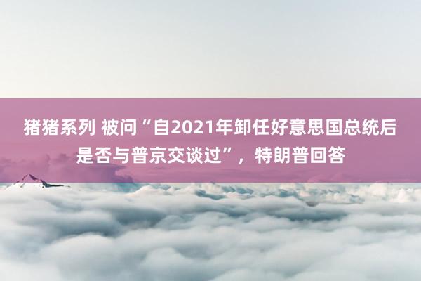 猪猪系列 被问“自2021年卸任好意思国总统后是否与普京交谈过”，特朗普回答