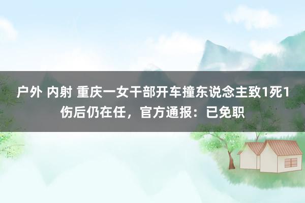 户外 内射 重庆一女干部开车撞东说念主致1死1伤后仍在任，官方通报：已免职