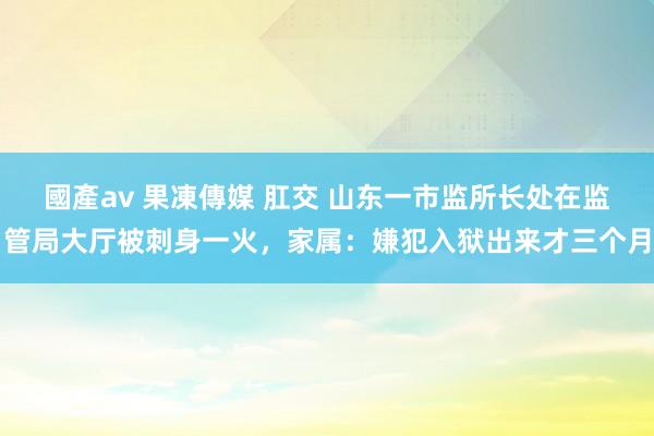 國產av 果凍傳媒 肛交 山东一市监所长处在监管局大厅被刺身一火，家属：嫌犯入狱出来才三个月