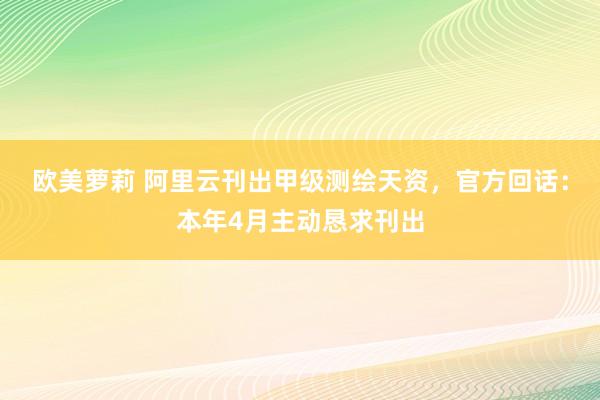 欧美萝莉 阿里云刊出甲级测绘天资，官方回话：本年4月主动恳求刊出