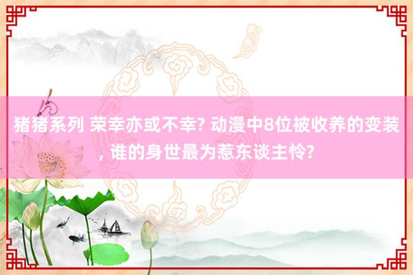 猪猪系列 荣幸亦或不幸? 动漫中8位被收养的变装， 谁的身世最为惹东谈主怜?