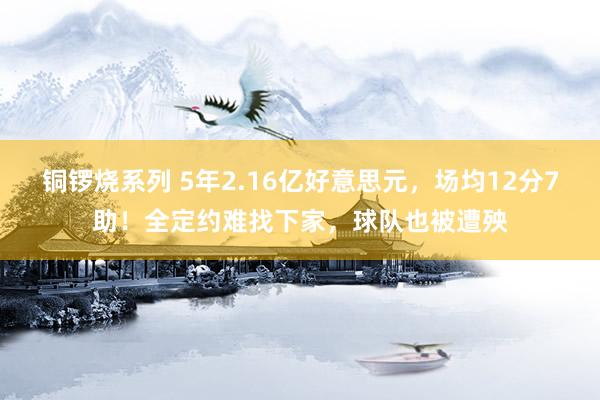 铜锣烧系列 5年2.16亿好意思元，场均12分7助！全定约难找下家，球队也被遭殃