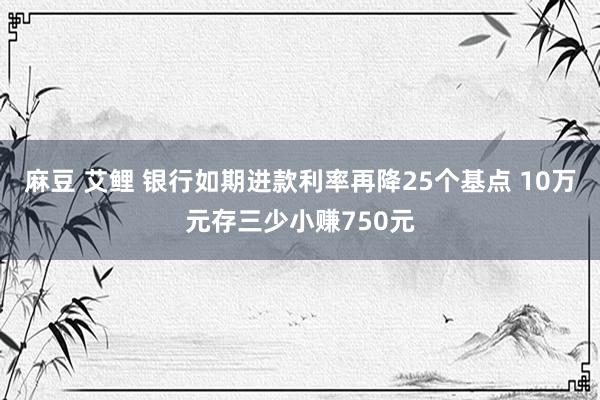 麻豆 艾鲤 银行如期进款利率再降25个基点 10万元存三少小赚750元