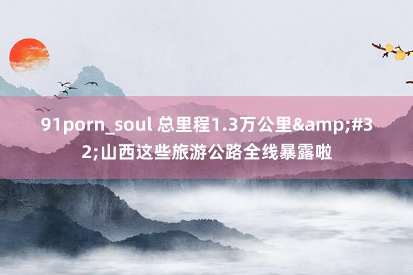 91porn_soul 总里程1.3万公里&#32;山西这些旅游公路全线暴露啦