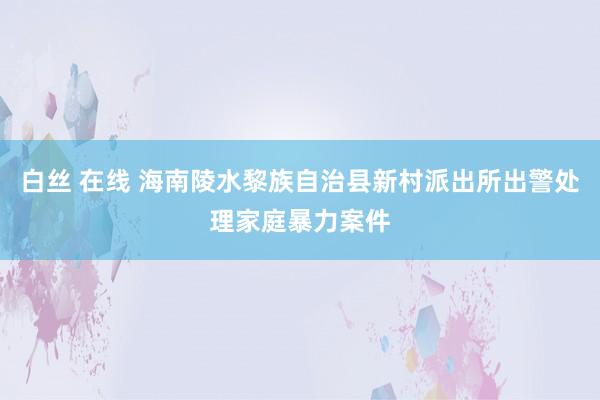 白丝 在线 海南陵水黎族自治县新村派出所出警处理家庭暴力案件