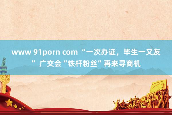 www 91porn com “一次办证，毕生一又友” 广交会“铁杆粉丝”再来寻商机