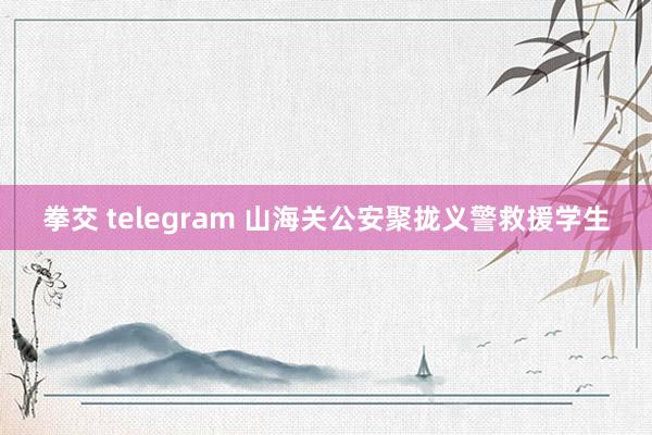 拳交 telegram 山海关公安聚拢义警救援学生