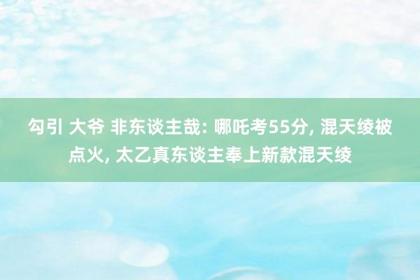 勾引 大爷 非东谈主哉: 哪吒考55分， 混天绫被点火， 太乙真东谈主奉上新款混天绫