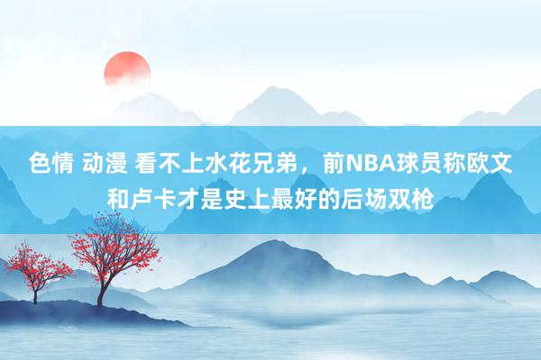 色情 动漫 看不上水花兄弟，前NBA球员称欧文和卢卡才是史上最好的后场双枪