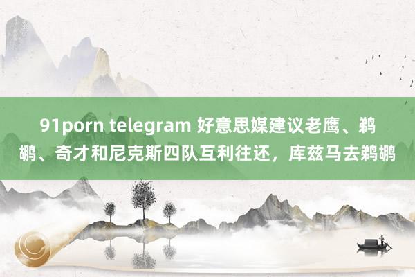 91porn telegram 好意思媒建议老鹰、鹈鹕、奇才和尼克斯四队互利往还，库兹马去鹈鹕