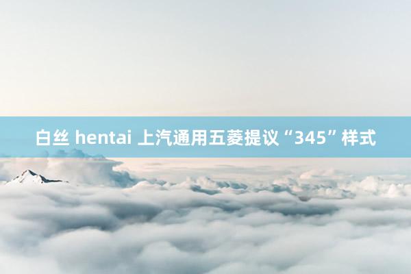 白丝 hentai 上汽通用五菱提议“345”样式