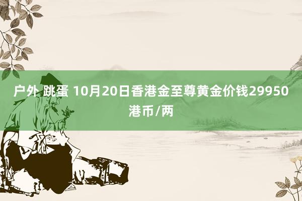 户外 跳蛋 10月20日香港金至尊黄金价钱29950港币/两