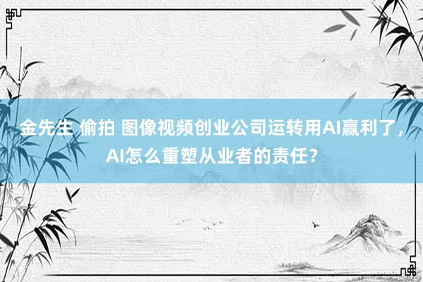 金先生 偷拍 图像视频创业公司运转用AI赢利了，AI怎么重塑从业者的责任？