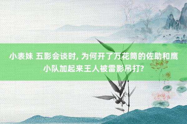 小表妹 五影会谈时， 为何开了万花筒的佐助和鹰小队加起来王人被雷影吊打?