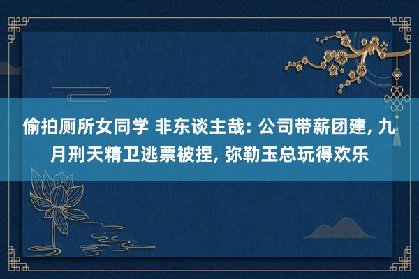 偷拍厕所女同学 非东谈主哉: 公司带薪团建， 九月刑天精卫逃票被捏， 弥勒玉总玩得欢乐