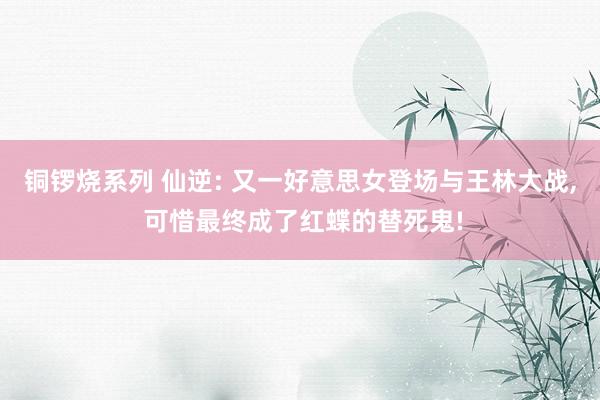 铜锣烧系列 仙逆: 又一好意思女登场与王林大战， 可惜最终成了红蝶的替死鬼!