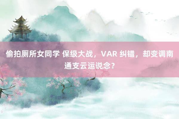 偷拍厕所女同学 保级大战，VAR 纠错，却变调南通支云运说念？