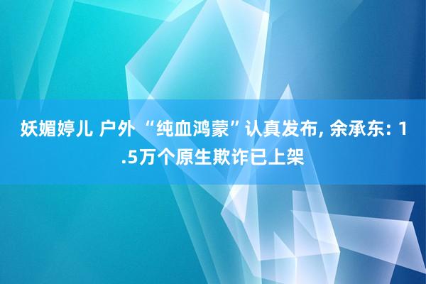 妖媚婷儿 户外 “纯血鸿蒙”认真发布， 余承东: 1.5万个原生欺诈已上架