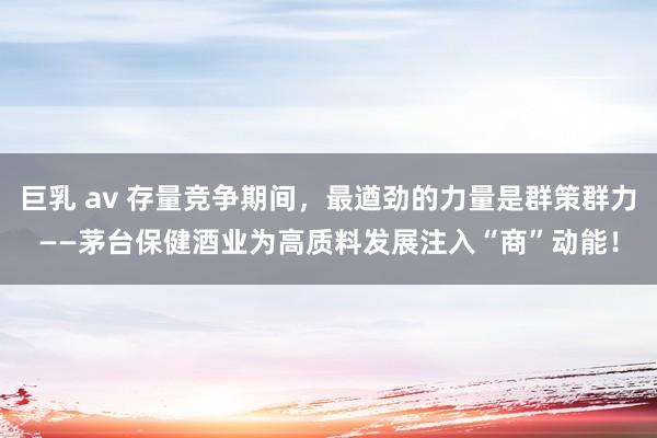 巨乳 av 存量竞争期间，最遒劲的力量是群策群力——茅台保健酒业为高质料发展注入“商”动能！