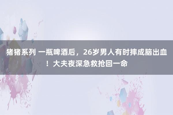 猪猪系列 一瓶啤酒后，26岁男人有时摔成脑出血！大夫夜深急救抢回一命