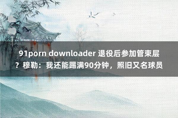 91porn downloader 退役后参加管束层？穆勒：我还能踢满90分钟，照旧又名球员