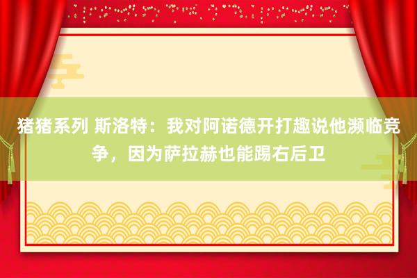 猪猪系列 斯洛特：我对阿诺德开打趣说他濒临竞争，因为萨拉赫也能踢右后卫