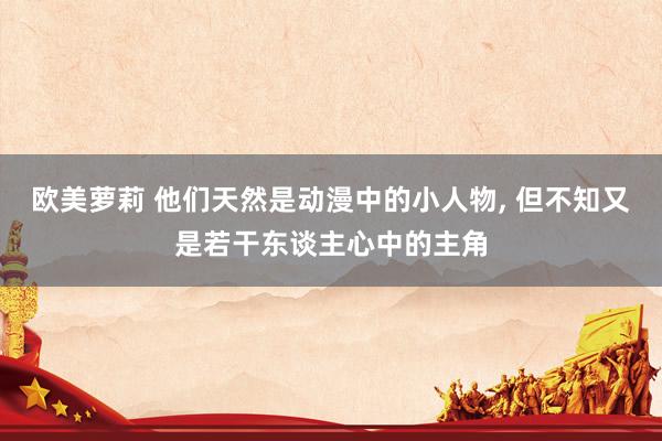 欧美萝莉 他们天然是动漫中的小人物， 但不知又是若干东谈主心中的主角