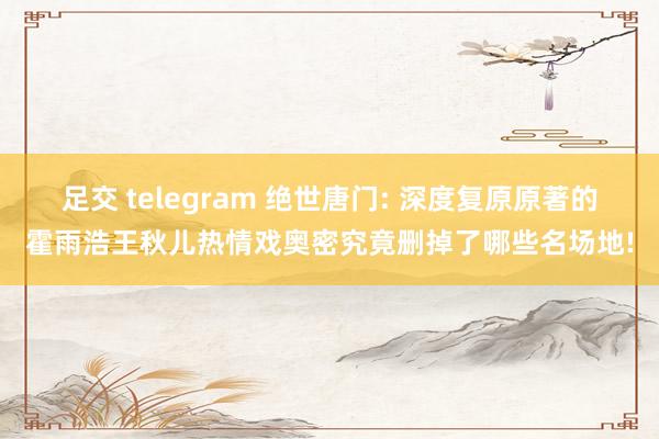 足交 telegram 绝世唐门: 深度复原原著的霍雨浩王秋儿热情戏奥密究竟删掉了哪些名场地!