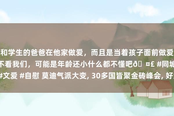 和学生的爸爸在他家做爱，而且是当着孩子面前做爱，太刺激了，孩子完全不看我们，可能是年龄还小什么都不懂吧🤣 #同城 #文爱 #自慰 莫迪气派大变， 30多国皆聚金砖峰会， 好意思国惦念的事终于来了?