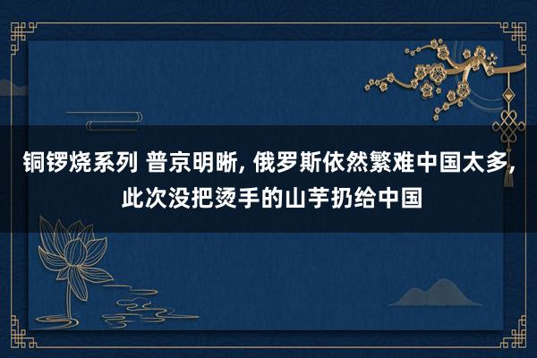 铜锣烧系列 普京明晰， 俄罗斯依然繁难中国太多， 此次没把烫手的山芋扔给中国