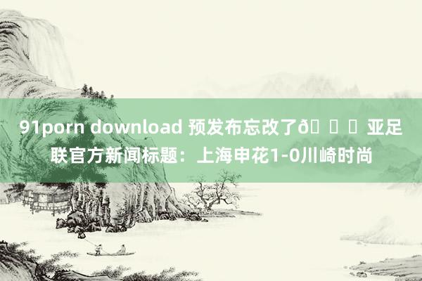 91porn download 预发布忘改了😅亚足联官方新闻标题：上海申花1-0川崎时尚