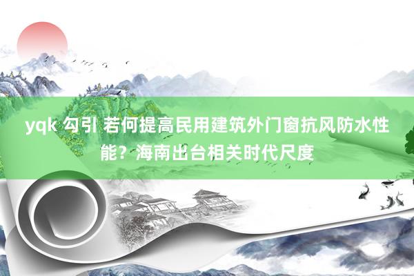 yqk 勾引 若何提高民用建筑外门窗抗风防水性能？海南出台相关时代尺度