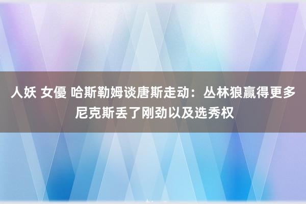 人妖 女優 哈斯勒姆谈唐斯走动：丛林狼赢得更多 尼克斯丢了刚劲以及选秀权