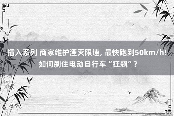 插入系列 商家维护湮灭限速， 最快跑到50km/h! 如何刹住电动自行车“狂飙”?